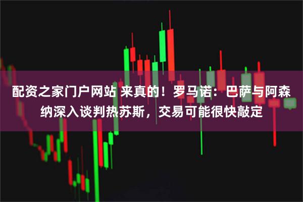 配资之家门户网站 来真的！罗马诺：巴萨与阿森纳深入谈判热苏斯，交易可能很快敲定