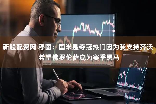 新股配资网 穆图：国米是夺冠热门因为我支持齐沃 希望佛罗伦萨成为赛季黑马