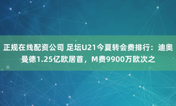 正规在线配资公司 足坛U21今夏转会费排行：迪奥曼德1.25亿欧居首，M费9900万欧次之