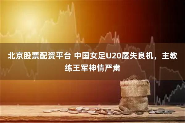 北京股票配资平台 中国女足U20屡失良机，主教练王军神情严肃
