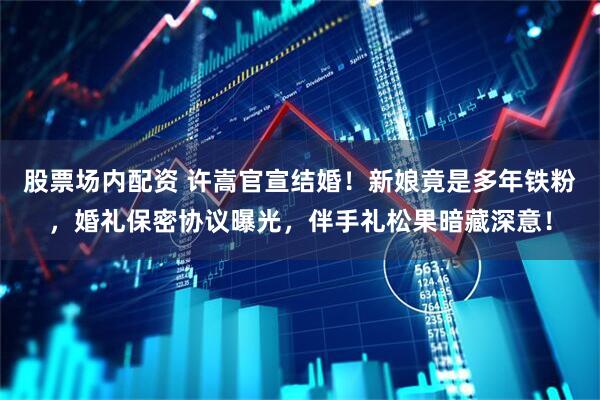 股票场内配资 许嵩官宣结婚!新娘竟是多年铁粉,婚礼保密协议曝光,伴手礼松果暗藏深意!